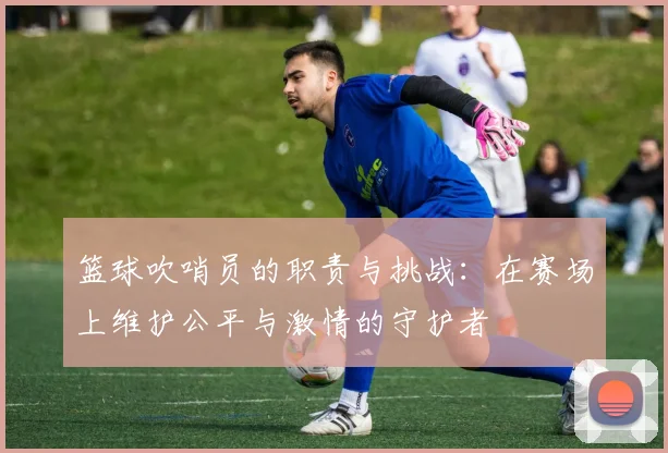 篮球吹哨员的职责与挑战：在赛场上维护公平与激情的守护者