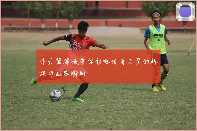 乔丹篮球梗带你领略传奇巨星的辉煌与幽默瞬间
