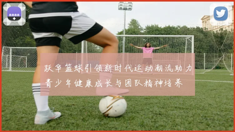 跃华篮球引领新时代运动潮流助力青少年健康成长与团队精神培养