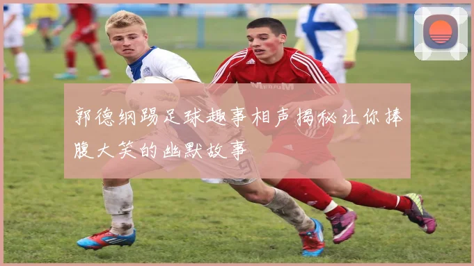 郭德纲踢足球趣事相声揭秘让你捧腹大笑的幽默故事