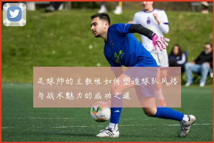 足球帅的主教练如何塑造球队风格与战术魅力的成功之道