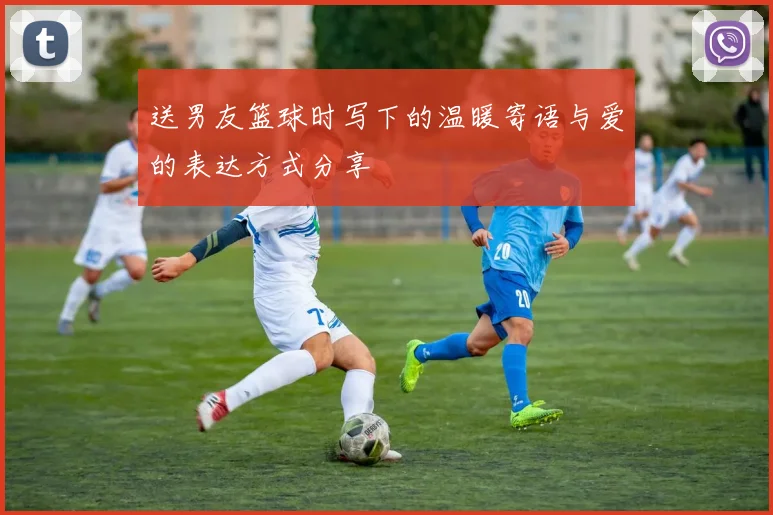 送男友篮球时写下的温暖寄语与爱的表达方式分享