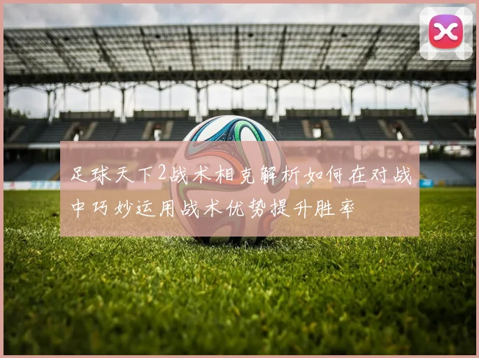 足球天下2战术相克解析如何在对战中巧妙运用战术优势提升胜率