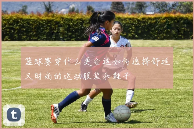 篮球赛穿什么更合适如何选择舒适又时尚的运动服装和鞋子